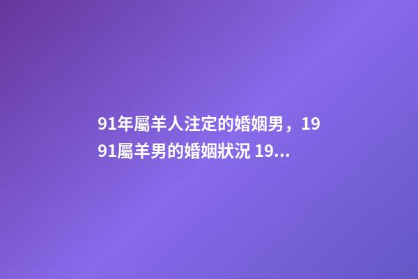 91年屬羊人注定的婚姻男，1991屬羊男的婚姻狀況 1991年屬羊男的婚姻狀況，91年屬羊最佳婚配屬相-第1張-觀點-玄機派